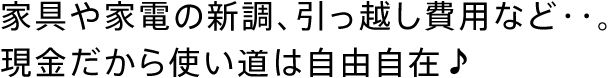 家具や家電の新調、引っ越し費用など・・。現金だから使い道は自由自在♪